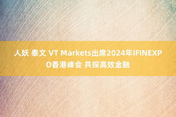 人妖 泰文 VT Markets出席2024年IFINEXPO香港峰会 共探高效金融