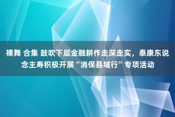 裸舞 合集 鼓吹下层金融耕作走深走实，泰康东说念主寿积极开展“消保县域行”专项活动