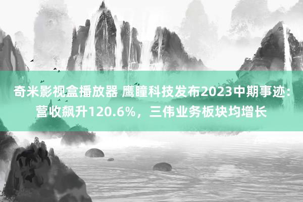 奇米影视盒播放器 鹰瞳科技发布2023中期事迹：营收飙升120.6%，三伟业务板块均增长