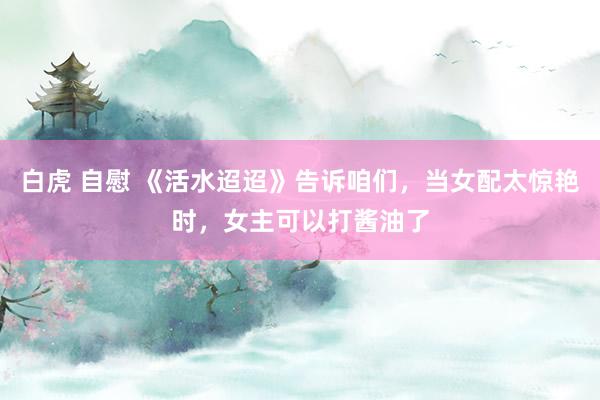 白虎 自慰 《活水迢迢》告诉咱们，当女配太惊艳时，女主可以打酱油了