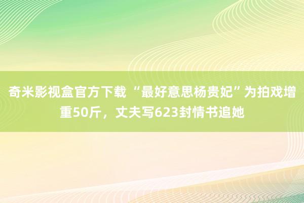 奇米影视盒官方下载 “最好意思杨贵妃”为拍戏增重50斤，丈夫写623封情书追她