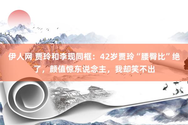 伊人网 贾玲和李现同框：42岁贾玲“腰臀比”绝了，颜值惊东说念主，我却笑不出