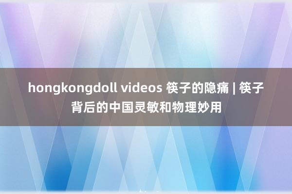 hongkongdoll videos 筷子的隐痛 | 筷子背后的中国灵敏和物理妙用