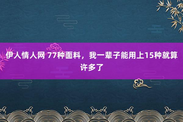 伊人情人网 77种面料，我一辈子能用上15种就算许多了