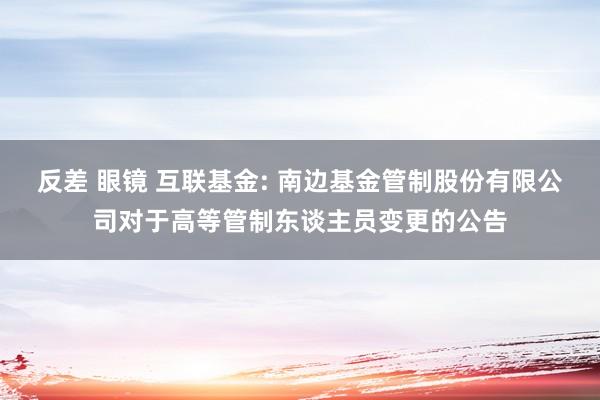 反差 眼镜 互联基金: 南边基金管制股份有限公司对于高等管制东谈主员变更的公告