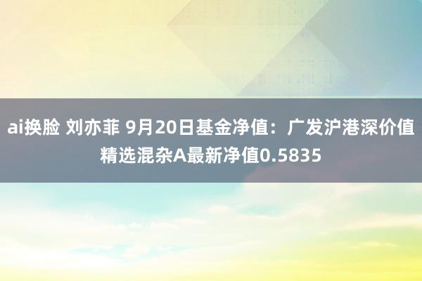 ai换脸 刘亦菲 9月20日基金净值：广发沪港深价值精选混杂A最新净值0.5835