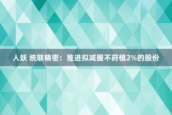 人妖 统联精密：推进拟减握不莳植2%的股份