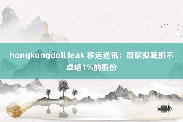 hongkongdoll leak 移远通讯：鼓吹拟减抓不卓绝1%的股份