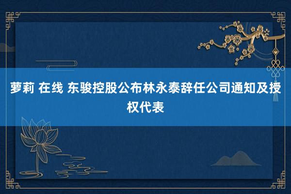 萝莉 在线 东骏控股公布林永泰辞任公司通知及授权代表