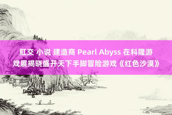 肛交 小说 建造商 Pearl Abyss 在科隆游戏展揭晓盛开天下手脚冒险游戏《红色沙漠》