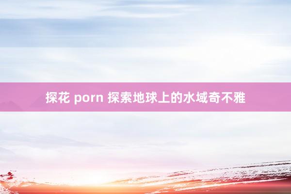 探花 porn 探索地球上的水域奇不雅