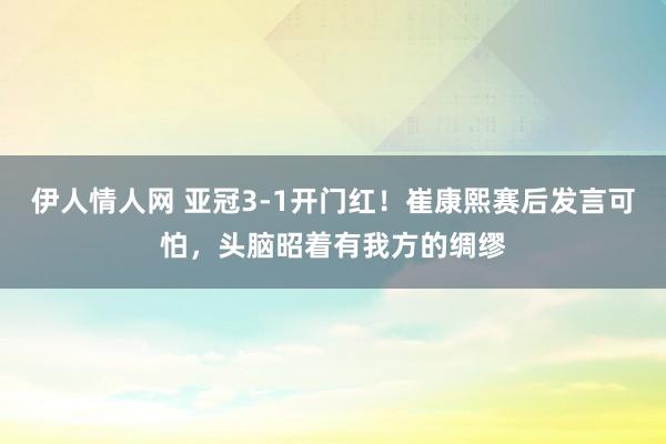 伊人情人网 亚冠3-1开门红！崔康熙赛后发言可怕，头脑昭着有我方的绸缪