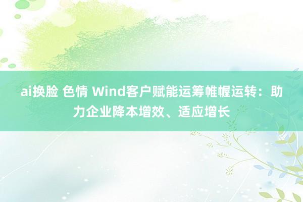 ai换脸 色情 Wind客户赋能运筹帷幄运转：助力企业降本增效、适应增长