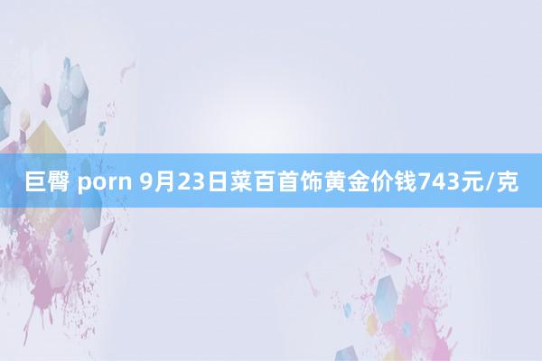 巨臀 porn 9月23日菜百首饰黄金价钱743元/克