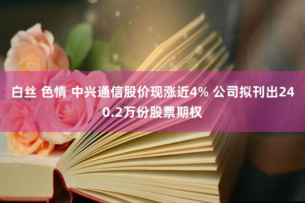 白丝 色情 中兴通信股价现涨近4% 公司拟刊出240.2万份股票期权