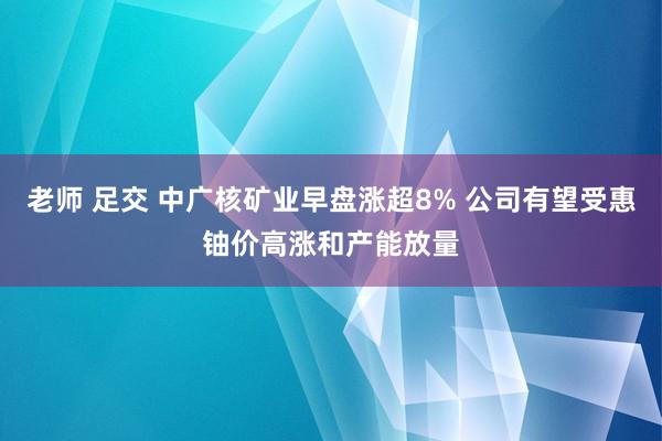 老师 足交 中广核矿业早盘涨超8% 公司有望受惠铀价高涨和产能放量