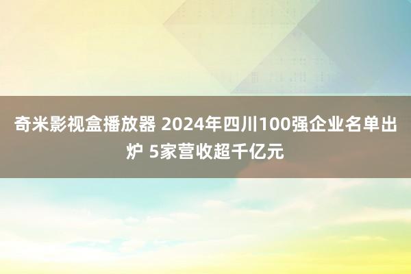 奇米影视盒播放器 2024年四川100强企业名单出炉 5家营收超千亿元