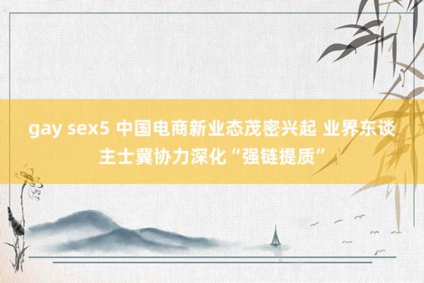 gay sex5 中国电商新业态茂密兴起 业界东谈主士冀协力深化“强链提质”