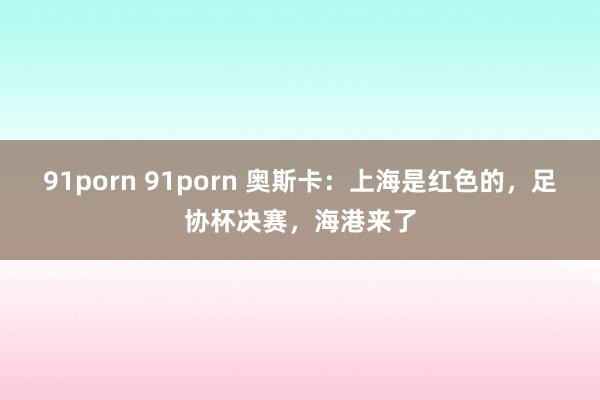 91porn 91porn 奥斯卡：上海是红色的，足协杯决赛，海港来了