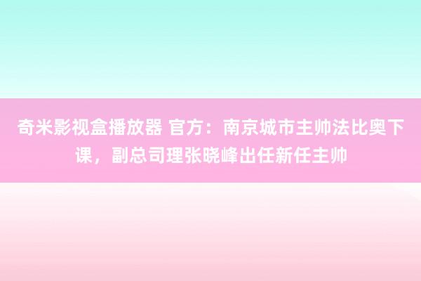 奇米影视盒播放器 官方：南京城市主帅法比奥下课，副总司理张晓峰出任新任主帅