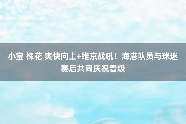 小宝 探花 爽快向上+维京战吼！海港队员与球迷赛后共同庆祝晋级