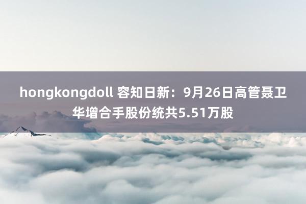 hongkongdoll 容知日新：9月26日高管聂卫华增合手股份统共5.51万股