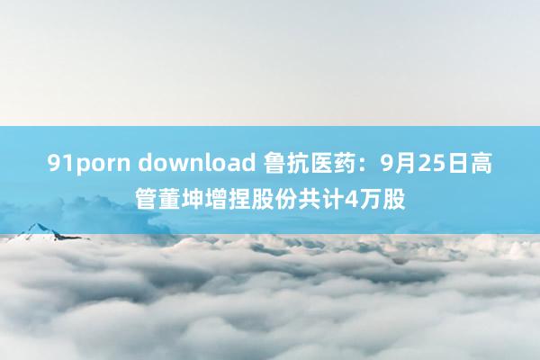 91porn download 鲁抗医药：9月25日高管董坤增捏股份共计4万股