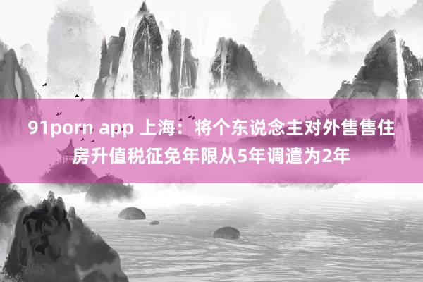 91porn app 上海：将个东说念主对外售售住房升值税征免年限从5年调遣为2年