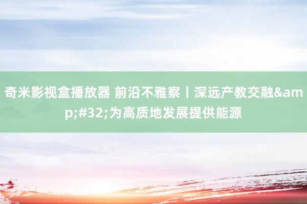 奇米影视盒播放器 前沿不雅察丨深远产教交融&#32;为高质地发展提供能源