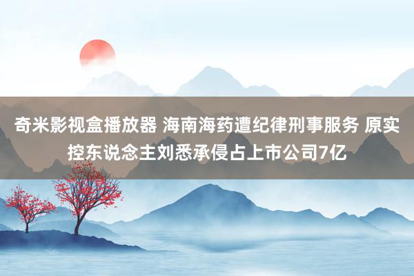 奇米影视盒播放器 海南海药遭纪律刑事服务 原实控东说念主刘悉承侵占上市公司7亿