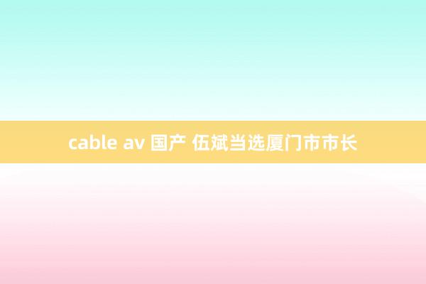 cable av 国产 伍斌当选厦门市市长