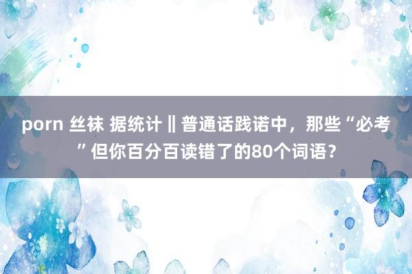 porn 丝袜 据统计‖普通话践诺中，那些“必考”但你百分百读错了的80个词语？