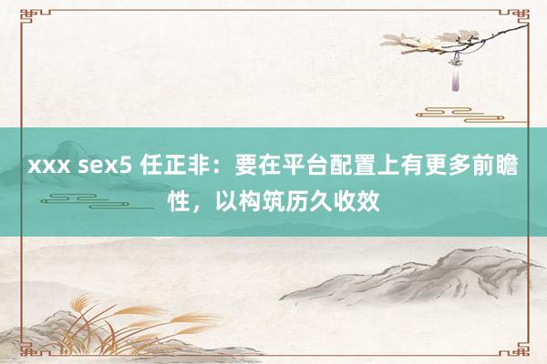 xxx sex5 任正非：要在平台配置上有更多前瞻性，以构筑历久收效