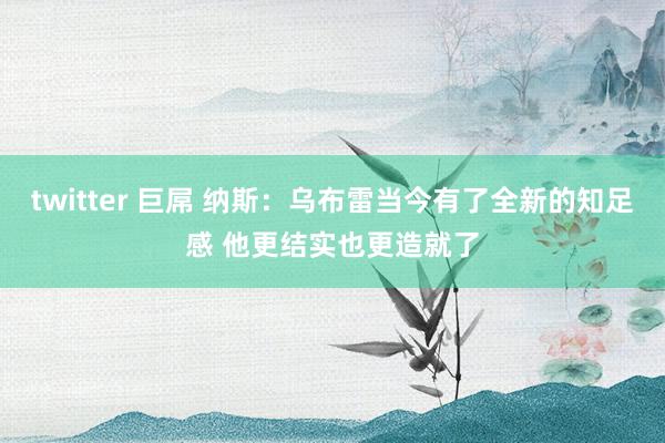 twitter 巨屌 纳斯：乌布雷当今有了全新的知足感 他更结实也更造就了