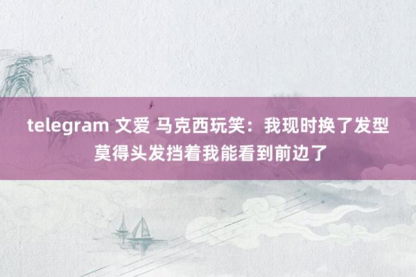 telegram 文爱 马克西玩笑：我现时换了发型 莫得头发挡着我能看到前边了