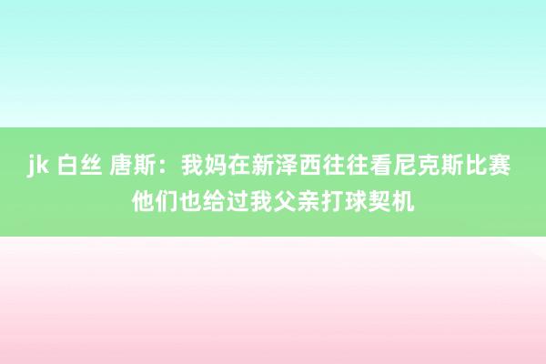 jk 白丝 唐斯：我妈在新泽西往往看尼克斯比赛 他们也给过我父亲打球契机