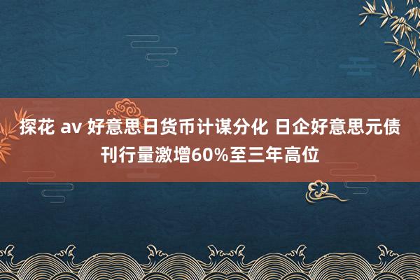 探花 av 好意思日货币计谋分化 日企好意思元债刊行量激增60%至三年高位