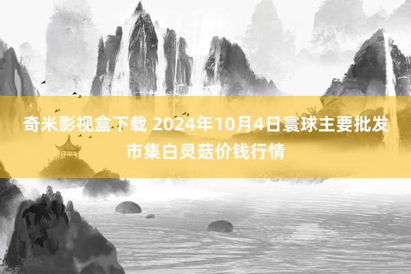 奇米影视盒下载 2024年10月4日寰球主要批发市集白灵菇价钱行情