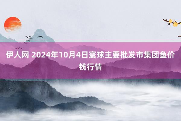 伊人网 2024年10月4日寰球主要批发市集团鱼价钱行情