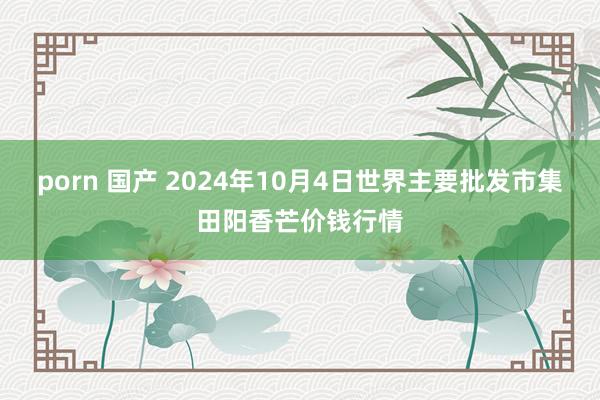 porn 国产 2024年10月4日世界主要批发市集田阳香芒价钱行情