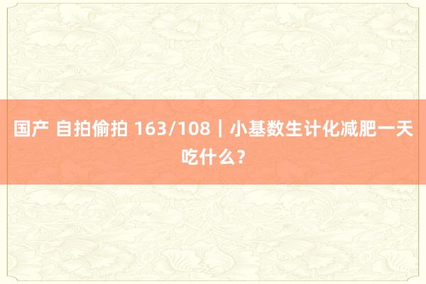 国产 自拍偷拍 163/108｜小基数生计化减肥一天吃什么？