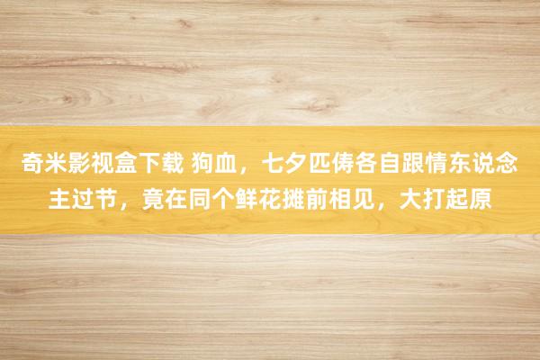 奇米影视盒下载 狗血，七夕匹俦各自跟情东说念主过节，竟在同个鲜花摊前相见，大打起原