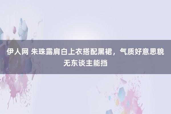 伊人网 朱珠露肩白上衣搭配黑裙，气质好意思貌无东谈主能挡