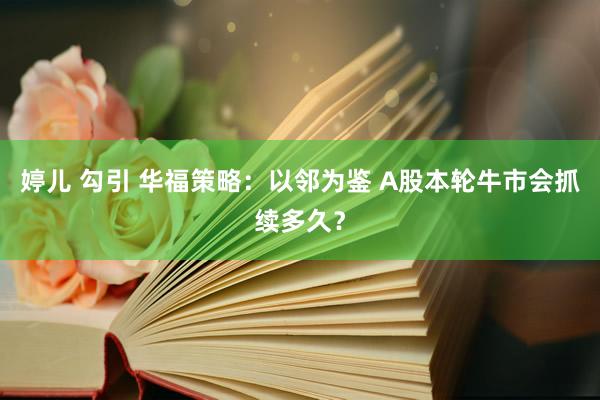 婷儿 勾引 华福策略：以邻为鉴 A股本轮牛市会抓续多久？