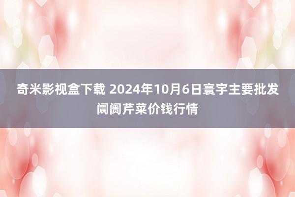 奇米影视盒下载 2024年10月6日寰宇主要批发阛阓芹菜价钱行情