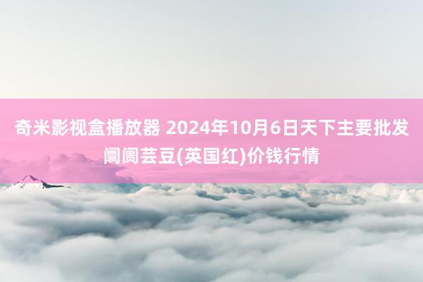 奇米影视盒播放器 2024年10月6日天下主要批发阛阓芸豆(英国红)价钱行情