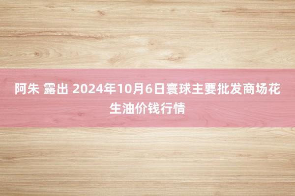 阿朱 露出 2024年10月6日寰球主要批发商场花生油价钱行情