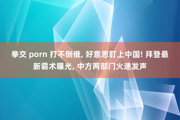 拳交 porn 打不倒俄， 好意思盯上中国! 拜登最新霸术曝光， 中方两部门火速发声