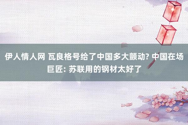 伊人情人网 瓦良格号给了中国多大颤动? 中国在场巨匠: 苏联用的钢材太好了