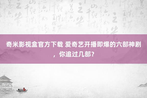 奇米影视盒官方下载 爱奇艺开播即爆的六部神剧，你追过几部？